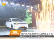 湖南卫视：北汽株洲基地第100万辆整车下线