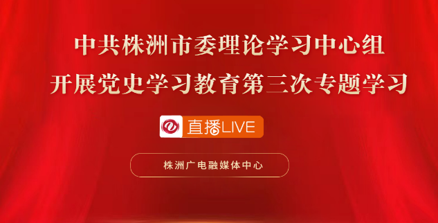 滚动直播丨中共株洲市委理论学习中心组开展党史学习教育第三次专题学习